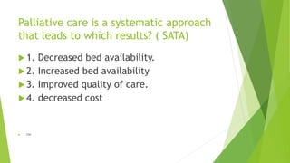Palliative care is a systematic approach
that leads to which results? ( SATA)
 1. Decreased bed availability.
 2. Increased bed availability
 3. Improved quality of care.
 4. decreased cost
 234
 