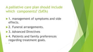 A palliative care plan should include
which components? (SATA)
 1. management of symptoms and side
effects.
 2. Funeral arrangements.
 3. Advanced Directives
 4. Patients and family preferences
regarding treatment goals.
 134
 