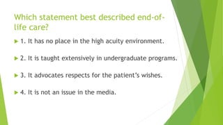 Which statement best described end-of-
life care?
 1. It has no place in the high acuity environment.
 2. It is taught extensively in undergraduate programs.
 3. It advocates respects for the patient’s wishes.
 4. It is not an issue in the media.
 