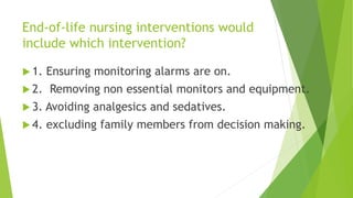 End-of-life nursing interventions would
include which intervention?
 1. Ensuring monitoring alarms are on.
 2. Removing non essential monitors and equipment.
 3. Avoiding analgesics and sedatives.
 4. excluding family members from decision making.
 