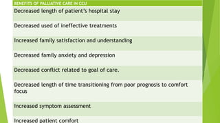 BENEFITS OF PALLIATIVE CARE IN CCU
Decreased length of patient’s hospital stay
Decreased used of ineffective treatments
Increased family satisfaction and understanding
Decreased family anxiety and depression
Decreased conflict related to goal of care.
Decreased length of time transitioning from poor prognosis to comfort
focus
Increased symptom assessment
Increased patient comfort
 