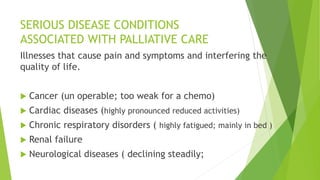 SERIOUS DISEASE CONDITIONS
ASSOCIATED WITH PALLIATIVE CARE
Illnesses that cause pain and symptoms and interfering the
quality of life.
 Cancer (un operable; too weak for a chemo)
 Cardiac diseases (highly pronounced reduced activities)
 Chronic respiratory disorders ( highly fatigued; mainly in bed )
 Renal failure
 Neurological diseases ( declining steadily;
 