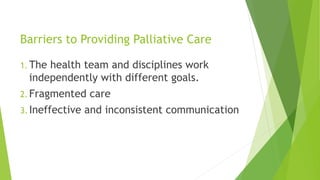 Barriers to Providing Palliative Care
1. The health team and disciplines work
independently with different goals.
2. Fragmented care
3. Ineffective and inconsistent communication
 