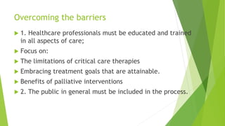Overcoming the barriers
 1. Healthcare professionals must be educated and trained
in all aspects of care;
 Focus on:
 The limitations of critical care therapies
 Embracing treatment goals that are attainable.
 Benefits of palliative interventions
 2. The public in general must be included in the process.
 