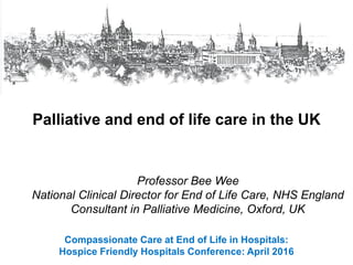 Compassionate Care at End of Life in Hospitals:
Hospice Friendly Hospitals Conference: April 2016
Palliative and end of life care in the UK
Professor Bee Wee
National Clinical Director for End of Life Care, NHS England
Consultant in Palliative Medicine, Oxford, UK
 