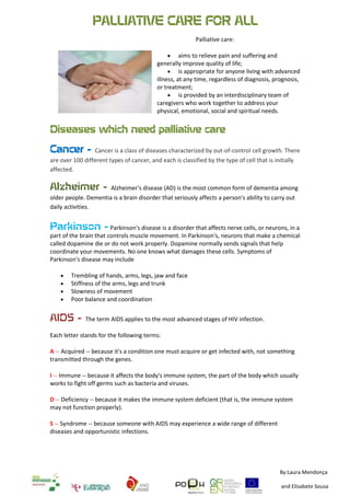 PALLIATIVE CARE FOR ALL<br />Palliative care:<br />177165157480aims to relieve pain and suffering and generally improve quality of life;<br />is appropriate for anyone living with advanced illness, at any time, regardless of diagnosis, prognosis, or treatment; <br />is provided by an interdisciplinary team of caregivers who work together to address your physical, emotional, social and spiritual needs.<br />Diseases which need palliative care<br />Cancer - Cancer is a class of diseases characterized by out-of-control cell growth. There are over 100 different types of cancer, and each is classified by the type of cell that is initially affected.<br />Alzheimer - Alzheimer's disease (AD) is the most common form of dementia among older people. Dementia is a brain disorder that seriously affects a person's ability to carry out daily activities.<br />Parkinson - Parkinson's disease is a disorder that affects nerve cells, or neurons, in a part of the brain that controls muscle movement. In Parkinson's, neurons that make a chemical called dopamine die or do not work properly. Dopamine normally sends signals that help coordinate your movements. No one knows what damages these cells. Symptoms of Parkinson's disease may include<br />Trembling of hands, arms, legs, jaw and face <br />Stiffness of the arms, legs and trunk <br />Slowness of movement <br />Poor balance and coordination<br />AIDS - The term AIDS applies to the most advanced stages of HIV infection. <br />Each letter stands for the following terms:<br />A -- Acquired -- because it's a condition one must acquire or get infected with, not something transmitted through the genes.<br />I -- Immune -- because it affects the body's immune system, the part of the body which usually works to fight off germs such as bacteria and viruses.<br />D -- Deficiency -- because it makes the immune system deficient (that is, the immune system may not function properly).<br />S -- Syndrome -- because someone with AIDS may experience a wide range of different diseases and opportunistic infections.<br />By:Laura Mendonça and Elisabete Sousa26060406997701586865699770415290823595-432435594995<br />