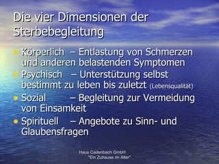 Die vier Dimensionen der
Sterbebegleitung
• Körperlich – Entlastung von Schmerzen
  und anderen belastenden Symptomen
• Psychisch – Unterstützung selbst
  bestimmt zu leben bis zuletzt (Lebensqualität)
• Sozial     – Begleitung zur Vermeidung
  von Einsamkeit
• Spirituell – Angebote zu Sinn- und
  Glaubensfragen
                 Haus Cadenbach GmbH
                     "Ein Zuhause im Alter"
 