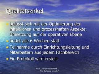 Qualitätszirkel

• befasst sich mit der Optimierung der
  inhaltlichen und prozesshaften Aspekte,
  Umsetzung auf der operativen Ebene
• findet alle 6 Wochen statt
• Teilnahme durch Einrichtungsleitung und
  Mitarbeitern aus jedem Fachbereich
• Ein Protokoll wird erstellt
               Haus Cadenbach GmbH
                   "Ein Zuhause im Alter"
 