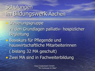 Schulungen
im Bildungswerk Aachen
• Steuerungsgruppe
  zu den Grundlagen palliativ- hospizlicher
  Begleitung
• Basiskurs für Pflegende und
  hauswirtschaftliche Mitarbeiterinnen
  ( bislang 32 MA geschult)
• Zwei MA sind in Fachweiterbildung
               Haus Cadenbach GmbH
                   "Ein Zuhause im Alter"
 