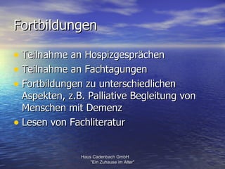 Fortbildungen

• Teilnahme an Hospizgesprächen
• Teilnahme an Fachtagungen
• Fortbildungen zu unterschiedlichen
  Aspekten, z.B. Palliative Begleitung von
  Menschen mit Demenz
• Lesen von Fachliteratur

               Haus Cadenbach GmbH
                   "Ein Zuhause im Alter"
 