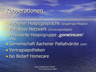 Kooperationen

• Aachener Hospizgespräche (langjähriges Mitglied)
• Palliatives Netzwerk (Gründungsmitglied)
• Ambulante Hospizgruppe „gemeinsam“
  (DRK)

• Gemeinschaft Aachener Palliativärzte (GAP)
• Vertragsapotheken
• bei Bedarf Homecare
                 Haus Cadenbach GmbH
                     "Ein Zuhause im Alter"
 