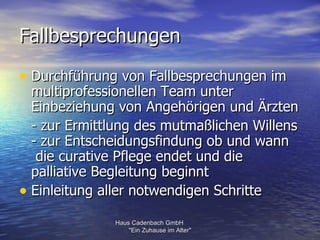 Fallbesprechungen

• Durchführung von Fallbesprechungen im
  multiprofessionellen Team unter
  Einbeziehung von Angehörigen und Ärzten
  - zur Ermittlung des mutmaßlichen Willens
  - zur Entscheidungsfindung ob und wann
   die curative Pflege endet und die
  palliative Begleitung beginnt
• Einleitung aller notwendigen Schritte
              Haus Cadenbach GmbH
                  "Ein Zuhause im Alter"
 
