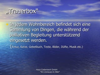 „Trauerbox“

• In jedem Wohnbereich befindet sich eine
 Sammlung von Dingen, die während der
 palliativen Begleitung unterstützend
 eingesetzt werden.
 (Kreuz, Kerze, Gebetbuch, Texte, Bilder, Düfte, Musik etc.)




                    Haus Cadenbach GmbH
                        "Ein Zuhause im Alter"
 