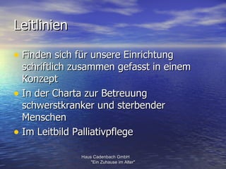 Leitlinien

• Finden sich für unsere Einrichtung
  schriftlich zusammen gefasst in einem
  Konzept
• In der Charta zur Betreuung
  schwerstkranker und sterbender
  Menschen
• Im Leitbild Palliativpflege
               Haus Cadenbach GmbH
                   "Ein Zuhause im Alter"
 