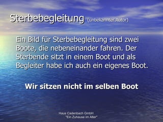 Sterbebegleitung (unbekannter Autor)

 Ein Bild für Sterbebegleitung sind zwei
 Boote, die nebeneinander fahren. Der
 Sterbende sitzt in einem Boot und als
 Begleiter habe ich auch ein eigenes Boot.

    Wir sitzen nicht im selben Boot


              Haus Cadenbach GmbH
                  "Ein Zuhause im Alter"
 