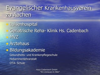 Evangelischer Krankenhausverein
zu Aachen
• Luisenhospital
• Geriatrische Reha- Klinik Hs. Cadenbach
• MVZ
• Ärztehaus
• Bildungsakademie
 Gesundheits- und Krankenpflegeschule
 Hebammenlehranstalt
 OTA- Schule

                    Haus Cadenbach GmbH
                        "Ein Zuhause im Alter"
 