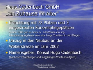 Haus Cadenbach GmbH
„Ein Zuhause im Alter“
• Einrichtung mit 72 Plätzen und 3
 eingestreuten Kurzzeitpflegeplätzen
 (schon 1880 gab es beim ev. KrHsVerein ein sog.
 Alterversorgungshaus, also eine lange Tradition in der Pflege)

• Umzug in den Neubau an der
  Weberstrasse im Jahr 2007
• Namensgeber: Konsul Hugo Cadenbach
 (Aachener Ehrenbürger und langjähriges Vorstandmitglied)

                      Haus Cadenbach GmbH
                          "Ein Zuhause im Alter"
 