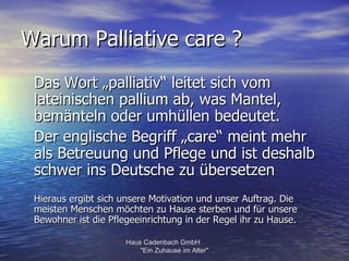 Warum Palliative care ?
 Das Wort „palliativ“ leitet sich vom
 lateinischen pallium ab, was Mantel,
 bemänteln oder umhüllen bedeutet.
 Der englische Begriff „care“ meint mehr
 als Betreuung und Pflege und ist deshalb
 schwer ins Deutsche zu übersetzen
 Hieraus ergibt sich unsere Motivation und unser Auftrag. Die
 meisten Menschen möchten zu Hause sterben und für unsere
 Bewohner ist die Pflegeeinrichtung in der Regel ihr zu Hause.

                      Haus Cadenbach GmbH
                          "Ein Zuhause im Alter"
 