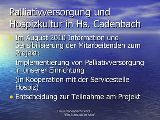 Palliativversorgung und
Hospizkultur in Hs. Cadenbach
• Im August 2010 Information und
  Sensibilisierung der Mitarbeitenden zum
  Projekt:
  Implementierung von Palliativversorgung
  in unserer Einrichtung
  (in Kooperation mit der Servicestelle
  Hospiz)
• Entscheidung zur Teilnahme am Projekt
              Haus Cadenbach GmbH
                  "Ein Zuhause im Alter"
 