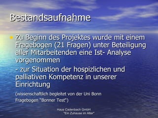 Bestandsaufnahme

• Zu Beginn des Projektes wurde mit einem
 Fragebogen (21 Fragen) unter Beteiligung
 aller Mitarbeitenden eine Ist- Analyse
 vorgenommen
 - zur Situation der hospizlichen und
 palliativen Kompetenz in unserer
 Einrichtung
 (wissenschaftlich begleitet von der Uni Bonn
 Fragebogen “Bonner Test“)

                      Haus Cadenbach GmbH
                          "Ein Zuhause im Alter"
 