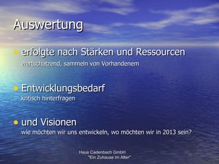 Auswertung

• erfolgte nach Stärken und Ressourcen
 wertschätzend, sammeln von Vorhandenem



• Entwicklungsbedarf
 kritisch hinterfragen



• und Visionen
 wie möchten wir uns entwickeln, wo möchten wir in 2013 sein?


                         Haus Cadenbach GmbH
                             "Ein Zuhause im Alter"
 