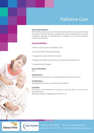 Palliative Care
Course Description:
This Palliative Care course is for learners working within a caring role for those
who have a life-limiting illness, enabling the carer to undertake the role with
confidence applying an understanding of Palliative Care, providing dignity,
comfort and empathy.

Course Outline:
• What is meant by the term ‘Palliative Care’
• Ensuring Comfort, Dignity & Empathy
• S Supportive care for all those involved
• Dealing with ‘Death’ and its effects including the grieving process
• Complimentary Therapies

Course Duration:
3hrs

Assessment:
The trainer will carry out an on-going assessment during the course

Certification:
All delegates will receive a certificate of attendance

Location:
The course can be delivered at locations to suit the client or at one of our
training venues
Maximum number of delegates per trainer is 15

Telephone: 0845 468 0870

Pathway College
putting you first

Web: www.pathwaygroup.co.uk

Birmingham: 0121 369 0100

Email: caretraining@pathwaygroup.co.uk

 