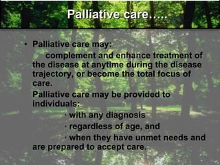 Palliative care…..
• Palliative care may:
complement and enhance treatment of
the disease at anytime during the disease
trajectory, or become the total focus of
care.
Palliative care may be provided to
individuals:
· with any diagnosis
· regardless of age, and
· when they have unmet needs and
are prepared to accept care.
 
