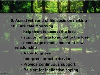 9. Assist with end of life decision making
10. Facilitate Mourning
- help them to accept the loss
- support efforts to adjust to the loss
- encourage establishment of new
relationship
- Allow to grieve
- Interpret normal behavior
- Provide continuous support
- Be alert for ineffective coping.
5/23/2014 Free PowerPoint Template from www.brainybetty.com 100
 