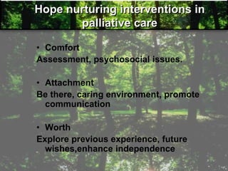 Hope nurturing interventions in
palliative care
• Comfort
Assessment, psychosocial issues.
• Attachment
Be there, caring environment, promote
communication
• Worth
Explore previous experience, future
wishes,enhance independence
 