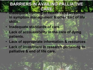 BARRIERS IN AVAILING PALLIATIVE
CARE
• Inadequate training of health care personnel
in symptom management & other End of life
skills.
• Inadequate standards of care
• Lack of accountability in the care of dying
patients.
• Lack of appropriate information & resources
• Lack of investment in research pertaining to
palliative & end of life care.
 