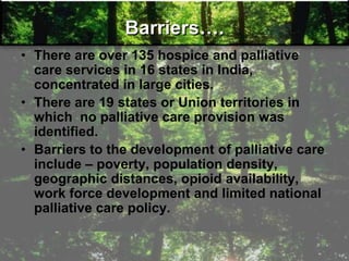 Barriers….
• There are over 135 hospice and palliative
care services in 16 states in India,
concentrated in large cities.
• There are 19 states or Union territories in
which no palliative care provision was
identified.
• Barriers to the development of palliative care
include – poverty, population density,
geographic distances, opioid availability,
work force development and limited national
palliative care policy.
 
