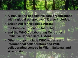 • A 1999 listing of palliative care organizations
with a global perspective(43) also includes:
• British Aid for Hospices Abroad;
• the Hospice Education Institute;
• and the WHO Collaborating Centre for
Palliative Cancer Care, Oxford.
• Other groups include WHO experts and
international collaborators and WHO
collaborating centres in Milan, Saitama, and
Wisconsin.
 
