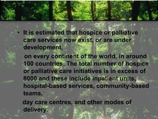 • It is estimated that hospice or palliative
care services now exist, or are under
development,
on every continent of the world, in around
100 countries. The total number of hospice
or palliative care initiatives is in excess of
8000 and these include inpatient units,
hospital-based services, community-based
teams,
day care centres, and other modes of
delivery.
 