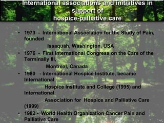 International associations and initiatives in
support of
hospice-palliative care
• 1973 - International Association for the Study of Pain,
founded
Issaquah, Washington, USA
• 1976 - First International Congress on the Care of the
Terminally Ill,
Montreal, Canada
• 1980 - International Hospice Institute, became
International
Hospice Institute and College (1995) and
International
Association for Hospice and Palliative Care
(1999)
• 1982 - World Health Organization Cancer Pain and
Palliative Care
 