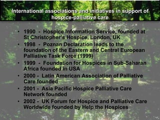 International associations and initiatives in support of
hospice-palliative care
• 1990 - Hospice Information Service, founded at
St Christopher‘s Hospice, London, UK
• 1998 - Poznan Declaration leads to the
foundation of the Eastern and Central European
Palliative Task Force (1999)
• 1999 - Foundation for Hospices in Sub-Saharan
Africa founded in USA
• 2000 - Latin American Association of Palliative
Care founded
• 2001 - Asia Pacific Hospice Palliative Care
Network founded
• 2002 - UK Forum for Hospice and Palliative Care
Worldwide founded by Help the Hospices
 