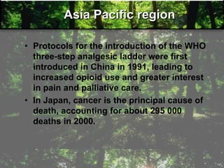 Asia Pacific region
• Protocols for the introduction of the WHO
three-step analgesic ladder were first
introduced in China in 1991, leading to
increased opioid use and greater interest
in pain and palliative care.
• In Japan, cancer is the principal cause of
death, accounting for about 295 000
deaths in 2000.
 