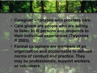 • Caregiver – ―anyone who provides care.
• Care givers are people who are willing
to listen to ill persons and responds to
their individual experiences (Twycross
R 2003).
• Formal caregivers are members of an
organization and accountable to defined
norms of conduct and practice. They
may be professionals, support workers,
or volunteers.
 