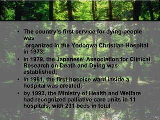 • The country‘s first service for dying people
was
organized in the Yodogwa Christian Hospital
in 1973;
• In 1979, the Japanese Association for Clinical
Research on Death and Dying was
established;
• in 1981, the first hospice ward inside a
hospital was created;
• by 1993, the Ministry of Health and Welfare
had recognized palliative care units in 11
hospitals, with 231 beds in total
 
