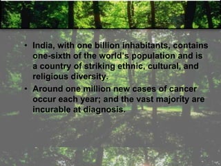 • India, with one billion inhabitants, contains
one-sixth of the world‘s population and is
a country of striking ethnic, cultural, and
religious diversity.
• Around one million new cases of cancer
occur each year; and the vast majority are
incurable at diagnosis.
 