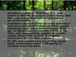 • An Indian Association of Palliative Care was
formed in 1994 with the support of WHO and by 2000
there were nearly 100 palliative care initiatives
across the country.
• A detailed analysis of opioid availability problems in
India shows that approximately one million people
experience cancer pain in India every year. There
was no official source of morphine in India in the
1980s, only ‗pump-priming‘ supplies for specific
centres and projects, so levels of morphine
consumption for pain relief were low.
• By 1997, they reached a low of just 18 kg and per
capita consumption ranked 113th among 131
countries around the world.
 