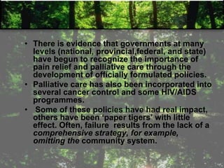 • There is evidence that governments at many
levels (national, provincial,federal, and state)
have begun to recognize the importance of
pain relief and palliative care through the
development of officially formulated policies.
• Palliative care has also been incorporated into
several cancer control and some HIV/AIDS
programmes.
• Some of these policies have had real impact,
others have been ‗paper tigers‘ with little
effect. Often, failure results from the lack of a
comprehensive strategy, for example,
omitting the community system.
 