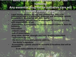 WHO has produced guidelines for their
handling
Any essential drug list for palliative care will
include opioid drugs
• Legal issues: doctors, nurses, and pharmacists should be
empowered legally to prescribe, dispense, and administer opioids
to patients in accordance with their needs.
• Accountability: opioids must be dispensed for medical use only,
with responsibility in law.
• Prescription: a prescription for opioids should contain at least the
following
information:
patient‘s name,
date of prescription,
drug name, dosage, strength and form, quantity prescribed,
instructions for use,
the doctor‘s name and business address,
the doctor‘s signature.
• Accessibility: opioids should be available in locations that will be
accessible
to as many patients as possible.
 