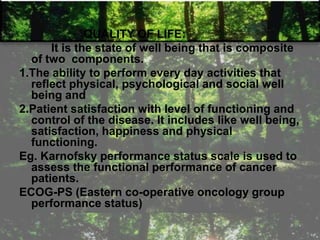 QUALITY OF LIFE:
It is the state of well being that is composite
of two components.
1.The ability to perform every day activities that
reflect physical, psychological and social well
being and
2.Patient satisfaction with level of functioning and
control of the disease. It includes like well being,
satisfaction, happiness and physical
functioning.
Eg. Karnofsky performance status scale is used to
assess the functional performance of cancer
patients.
ECOG-PS (Eastern co-operative oncology group
performance status)
 