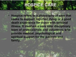 HOSPICE CARE
• Hospice refers to a philosophy of care that
seeks to support dignified dying or a good
death experience for those with terminal
illness. It involves a core inter disciplinary
team of professionals and volunteers who
provide medical, psychological and
spiritual support for the patients and
family.
 