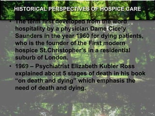 HISTORICAL PERSPECTIVES OF HOSPICE CARE
• The term first developed from the word
hospitality by a physician Dame Cicely
Saunders in the year 1960 for dying patients,
who is the founder of the First modern
hospice St.Christopher‘s in a residential
suburb of London.
• 1969 – Psychiatrist Elizabeth Kubler Ross
explained about 5 stages of death in his book
―on death and dying‖ which emphasis the
need of death and dying.
 