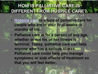 • Hospice care is a type of palliative care for
people who are in their final weeks or
months of life.
• Palliative care is for a person of any age,
whether or not his or her illness is
terminal. Today, palliative care can help
anyone who has a serious illness.
Palliative care could help you manage
symptoms or side effects of treatment so
that you will feel better.
HOW IS PALLIATIVE CARE IS
DIFFERENT FROM HOSPICE CARE?
 