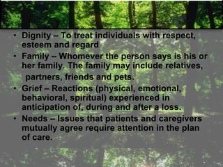 • Dignity – To treat individuals with respect,
esteem and regard
• Family – Whomever the person says is his or
her family. The family may include relatives,
partners, friends and pets.
• Grief – Reactions (physical, emotional,
behavioral, spiritual) experienced in
anticipation of, during and after a loss.
• Needs – Issues that patients and caregivers
mutually agree require attention in the plan
of care.
 
