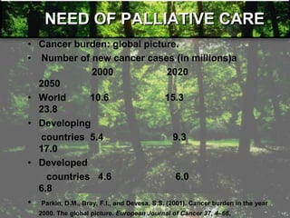 NEED OF PALLIATIVE CARE
• Cancer burden: global picture.
• Number of new cancer cases (in millions)a
2000 2020
2050
• World 10.6 15.3
23.8
• Developing
countries 5.4 9.3
17.0
• Developed
countries 4.6 6.0
6.8
• Parkin, D.M., Bray, F.I., and Devesa, S.S. (2001). Cancer burden in the year
2000. The global picture. European Journal of Cancer 37, 4–66.
 