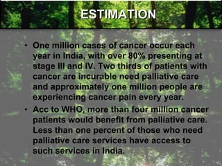 ESTIMATION
• One million cases of cancer occur each
year in India, with over 80% presenting at
stage III and IV. Two thirds of patients with
cancer are incurable need palliative care
and approximately one million people are
experiencing cancer pain every year.
• Acc to WHO, more than four million cancer
patients would benefit from palliative care.
Less than one percent of those who need
palliative care services have access to
such services in India.
 