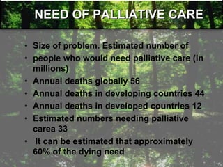 NEED OF PALLIATIVE CARE
• Size of problem. Estimated number of
• people who would need palliative care (in
millions)
• Annual deaths globally 56
• Annual deaths in developing countries 44
• Annual deaths in developed countries 12
• Estimated numbers needing palliative
carea 33
• It can be estimated that approximately
60% of the dying need
 